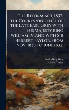 The Reform act, 1832; the Correspondence of the Late Earl Grey With His Majesty King William IV. and With Sir Herbert Taylor, From Nov. 1830 to June 1