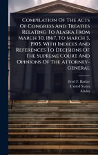 Compilation Of The Acts Of Congress And Treaties Relating To Alaska From March 30, 1867, To March 3, 1905, With Indices And References To Decisions Of