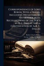 Correspondence of Lord Byron, With a Friend, Including His Letters to His Mother. Also, Recollections of the Poet. by R. C. Dallas, and a Continuation