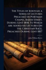 The Titles of Jehovah; a Series of Lectures Preached in Portman Chapel, Baker Street, During Lent 1858. To Which are Added six Lectures on the Christi