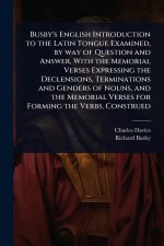 Busby's English Introduction to the Latin Tongue Examined, by way of Question and Answer, With the Memorial Verses Expressing the Declensions, Termina
