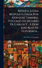 RÃ(c)plica Ã Una Respuesta Dada Por Don JosÃ(c) Tamariz, Titulado Secretario De Càrlos V., Ã Don JosÃ(c) Ruiz De Luzuriaga...
