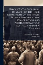Report To The Secretary Of State For The Home Department On The Wages Boards And Industrial Conciliation And Arbitration Acts Of Australia And New Zea