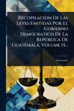 Recopilacion De Las Leyes Emitidas Por El Gobierno Democratico De La RepÃ°blica De Guatemala, Volume 15...