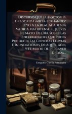 Discurso Que El Doctor D. Gregorio Garcia Fernandez Leyo A La Real Academia Medica Matritense El Jueves De Mayo De 1784, Sobre Las Enfermedades Que Po