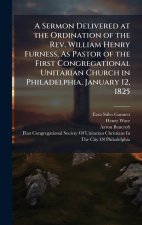 A Sermon Delivered at the Ordination of the Rev. William Henry Furness, As Pastor of the First Congregational Unitarian Church in Philadelphia, Januar