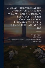 A Sermon Delivered at the Ordination of the Rev. William Henry Furness, As Pastor of the First Congregational Unitarian Church in Philadelphia, Januar