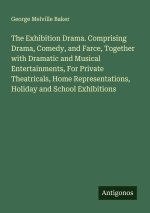 The Exhibition Drama. Comprising Drama, Comedy, and Farce, Together with Dramatic and Musical Entertainments, For Private Theatricals, Home Representa