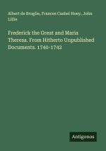 Frederick the Great and Maria Theresa. From Hitherto Unpublished Documents. 1740-1742