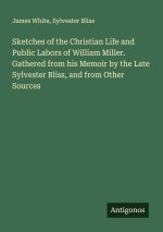 Sketches of the Christian Life and Public Labors of William Miller. Gathered from his Memoir by the Late Sylvester Bliss, and from Other Sources