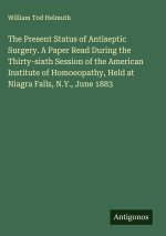 The Present Status of Antiseptic Surgery. A Paper Read During the Thirty-sixth Session of the American Institute of Homoeopathy, Held at Niagra Falls,