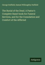 The Burial of the Dead. A Pastor's Complete Hand-book for Funeral Services, and for the Consolation and Comfort of the Afflicted