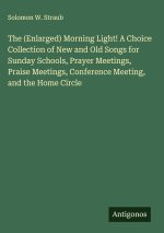 The (Enlarged) Morning Light! A Choice Collection of New and Old Songs for Sunday Schools, Prayer Meetings, Praise Meetings, Conference Meeting, and t