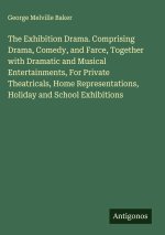 The Exhibition Drama. Comprising Drama, Comedy, and Farce, Together with Dramatic and Musical Entertainments, For Private Theatricals, Home Representa