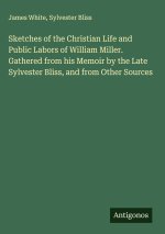 Sketches of the Christian Life and Public Labors of William Miller. Gathered from his Memoir by the Late Sylvester Bliss, and from Other Sources