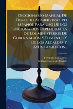 Diccionario Manual De Derecho Administrativo Español Para Uso De Los Funcionarios Dependientes De Los Ministerios De GobernaciÃ3n Y Fomento Y De Los A