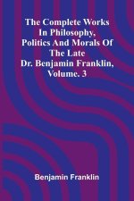The Complete Works in Philosophy, Politics and Morals of the late Dr. Benjamin Franklin, Vol. 3