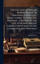 The Life and Works of Robert Burns, as Originally Edited by James Currie. To Which is Prefixed, a Review of the Life of Burns, and of Various Criticis