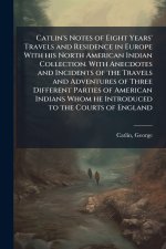 Catlin's Notes of Eight Years' Travels and Residence in Europe With his North American Indian Collection. With Anecdotes and Incidents of the Travels