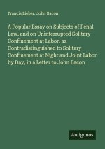 A Popular Essay on Subjects of Penal Law, and on Uninterrupted Solitary Confinement at Labor, as Contradistinguished to Solitary Confinement at Night