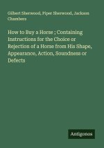 How to Buy a Horse ; Containing Instructions for the Choice or Rejection of a Horse from His Shape, Appearance, Action, Soundness or Defects