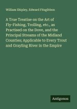 A True Treatise on the Art of Fly-Fishing, Trolling, etc., as Practised on the Dove, and the Principal Streams of the Midland Counties; Applicable to
