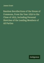 Random Recollections of the House of Commons, From the Year 1830 to the Close of 1835, Including Personal Sketches of the Leading Members of All Parti
