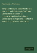 A Popular Essay on Subjects of Penal Law, and on Uninterrupted Solitary Confinement at Labor, as Contradistinguished to Solitary Confinement at Night