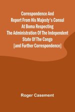 Correspondence and Report from His Majesty's Consul at Boma Respecting the Administration of the Independent State of the Congo [and Further Correspon