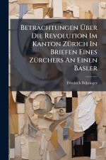 Betrachtungen Ãber Die Revolution Im Kanton ZÃ1/4rich In Briefen Eines ZÃ1/4rchers An Einen Basler
