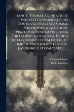 Sancti Thomae Aquinatis De Veritate Catholicae Fidei Contra Gentiles Seu Summa Philosophica. Accedunt Praecipua Eiusdem Doctoria Philosophica Opuscula