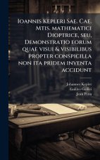Ioannis Kepleri Sae. Cae. Mtis. mathematici Dioptrice, seu, Demonstratio eorum quae visui & visibilibus propter conspicilla non ita pridem inventa acc