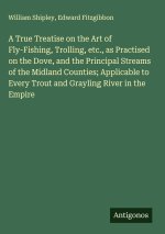 A True Treatise on the Art of Fly-Fishing, Trolling, etc., as Practised on the Dove, and the Principal Streams of the Midland Counties; Applicable to