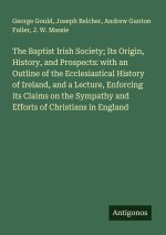 The Baptist Irish Society; Its Origin, History, and Prospects: with an Outline of the Ecclesiastical History of Ireland, and a Lecture, Enforcing its