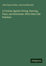 A Treatise Against Dicing, Dancing, Plays, and Interludes. With Other Idle Pastimes