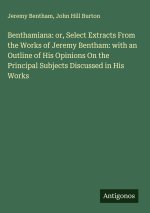 Benthamiana: or, Select Extracts From the Works of Jeremy Bentham: with an Outline of His Opinions On the Principal Subjects Discussed in His Works