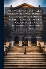 Observationes Illustratae Decisionibus Sacri Supremi Regii Aragonum Consilii, Supremi Consilii Sanctae Cruciatae, Et Regiae Audientiae Valentinae, Vol