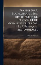 PensÃ(c)es Du P. Bourdaloue, ... Sur Divers Sujets De Religion Et De Morale [publiÃ(c)es Par Le P. François Bretonneau]...