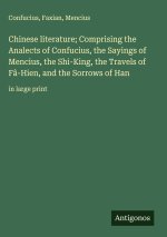 Chinese literature; Comprising the Analects of Confucius, the Sayings of Mencius, the Shi-King, the Travels of Fâ-Hien, and the Sorrows of Han