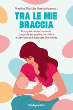 Tra le mie braccia. Post parto e allattamento. La guida essenziale per offrire a ogni donna il supporto che merita
