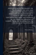 Antitrinitarian Biography; or, Sketches of the Lives and Writings of Distinguished Antitrinitarians; Exhibiting a View of the State of the Unitarian D
