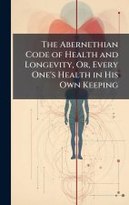The Abernethian Code of Health and Longevity, Or, Every One's Health in His Own Keeping