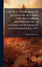 Las siete centurias de ciudad de Alfonso VIII. Recuerdos histÃ3ricos de la ciudad de Plasencia, en Estremadura, etc.
