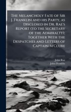 The Melancholy Fate of Sir J. Franklin and his Party, as Disclosed in Dr. Rae's Report (to the Secretary of the Admiralty); Together With the Despatch