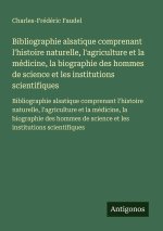 Bibliographie alsatique comprenant l'histoire naturelle, l'agriculture et la médicine, la biographie des hommes de science et les institutions scienti