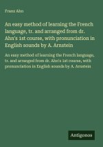 An easy method of learning the French language, tr. and arranged from dr. Ahn's 1st course, with pronunciation in English sounds by A. Arnstein