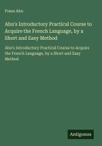 Ahn's Introductory Practical Course to Acquire the French Language, by a Short and Easy Method