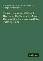 The Complete Works of Nathaniel Hawthorne. The House of the Seven Gables and the Snow Image and Other Twice-told Tales