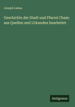 Geschichte der Stadt und Pfarrei Cham: aus Quellen und Urkunden bearbeitet