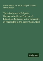 Three Lectures on Subjects Connected with the Practice of Education; Delivered in the University of Cambridge in the Easter Term, 1882